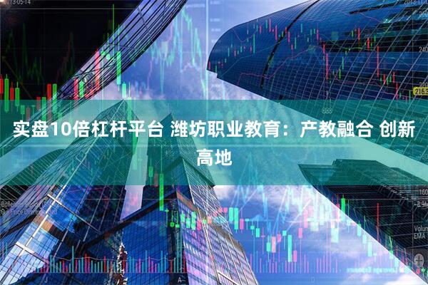 实盘10倍杠杆平台 潍坊职业教育：产教融合 创新高地