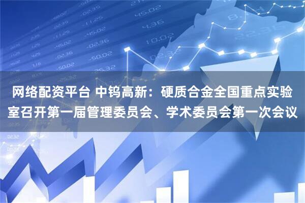 网络配资平台 中钨高新：硬质合金全国重点实验室召开第一届管理委员会、学术委员会第一次会议