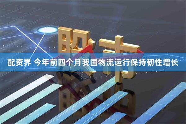 配资界 今年前四个月我国物流运行保持韧性增长