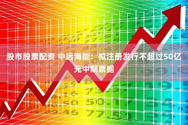 股市股票配资 中远海能：拟注册发行不超过50亿元中期票据