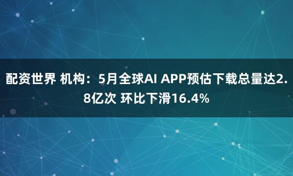 配资世界 机构：5月全球AI APP预估下载总量达2.8亿次 环比下滑16.4%