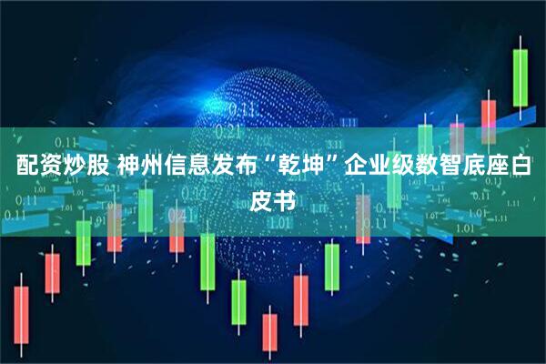 配资炒股 神州信息发布“乾坤”企业级数智底座白皮书