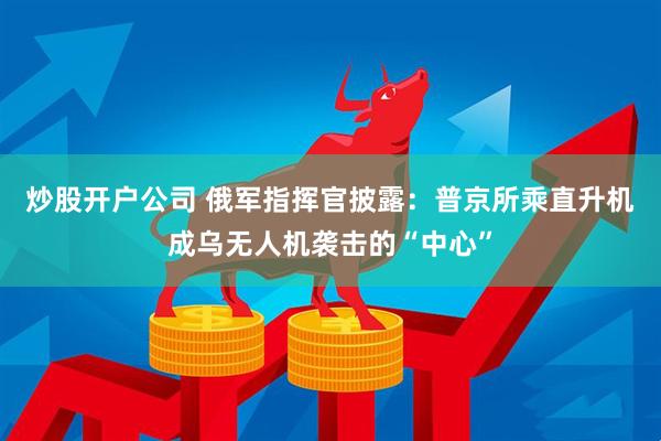 炒股开户公司 俄军指挥官披露：普京所乘直升机成乌无人机袭击的“中心”