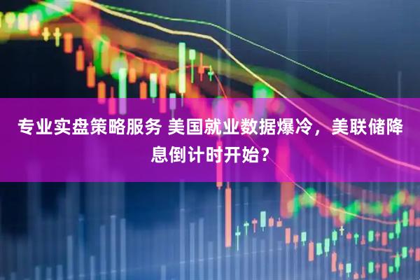 专业实盘策略服务 美国就业数据爆冷，美联储降息倒计时开始？