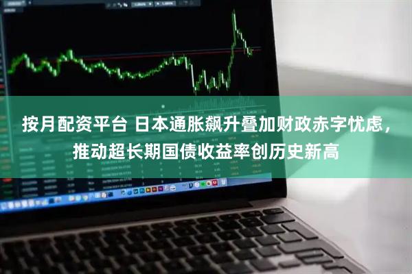 按月配资平台 日本通胀飙升叠加财政赤字忧虑，推动超长期国债收益率创历史新高