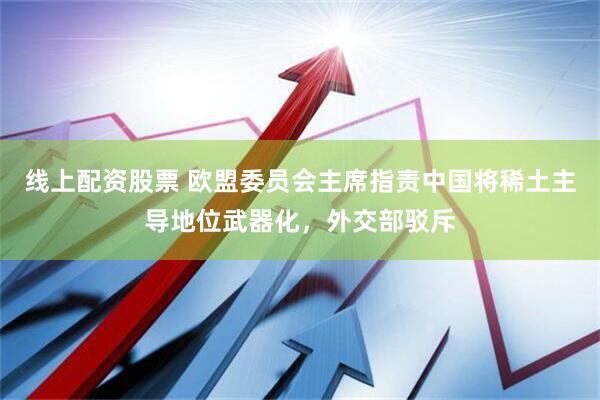 线上配资股票 欧盟委员会主席指责中国将稀土主导地位武器化，外交部驳斥