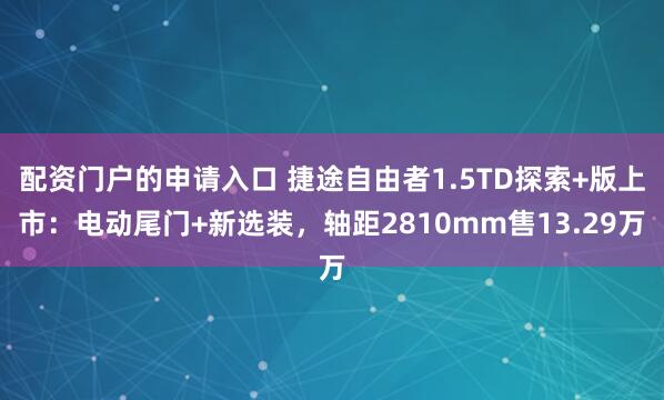 配资门户的申请入口 捷途自由者1.5TD探索+版上市：电动尾门+新选装，轴距2810mm售13.29万