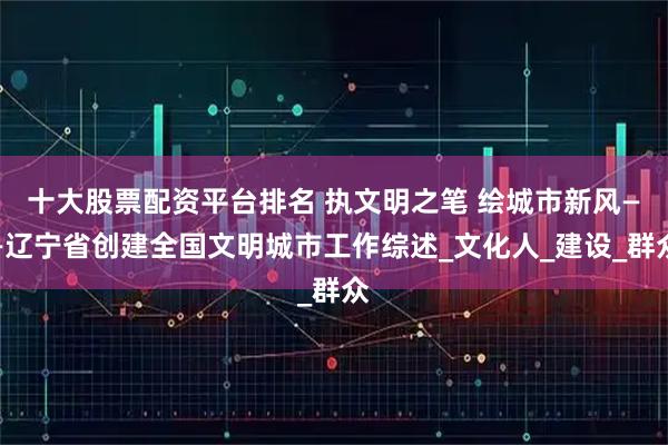 十大股票配资平台排名 执文明之笔 绘城市新风——辽宁省创建全国文明城市工作综述_文化人_建设_群众
