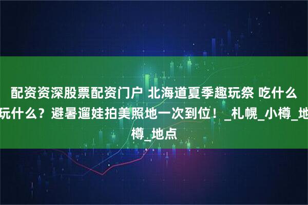 配资资深股票配资门户 北海道夏季趣玩祭 吃什么？玩什么？避暑遛娃拍美照地一次到位！_札幌_小樽_地点