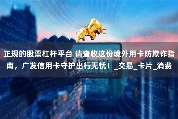 正规的股票杠杆平台 请查收这份境外用卡防欺诈指南，广发信用卡守护出行无忧！_交易_卡片_消费