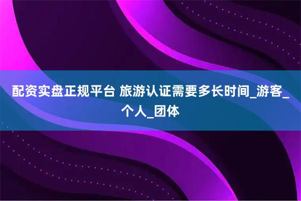 配资实盘正规平台 旅游认证需要多长时间_游客_个人_团体