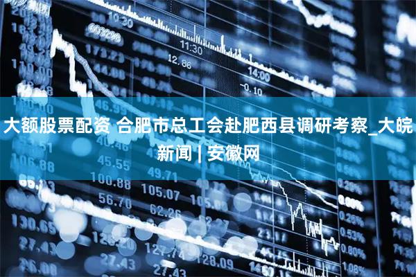 大额股票配资 合肥市总工会赴肥西县调研考察_大皖新闻 | 安徽网