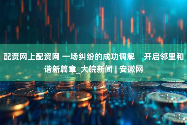 配资网上配资网 一场纠纷的成功调解    开启邻里和谐新篇章_大皖新闻 | 安徽网