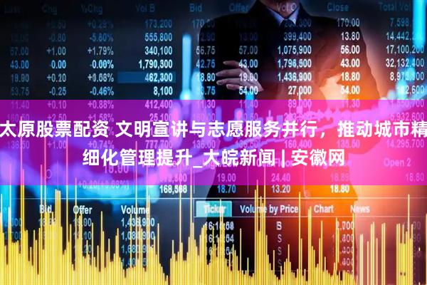 太原股票配资 文明宣讲与志愿服务并行，推动城市精细化管理提升_大皖新闻 | 安徽网