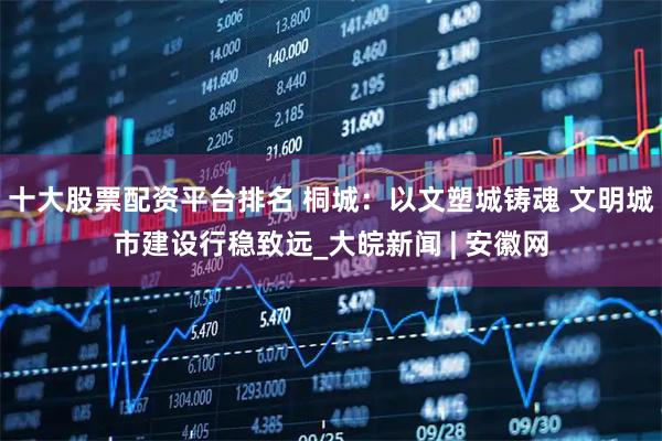 十大股票配资平台排名 桐城：以文塑城铸魂 文明城市建设行稳致远_大皖新闻 | 安徽网