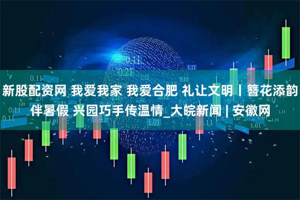 新股配资网 我爱我家 我爱合肥 礼让文明丨簪花添韵伴暑假 兴园巧手传温情_大皖新闻 | 安徽网