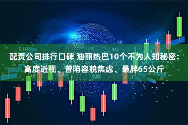 配资公司排行口碑 迪丽热巴10个不为人知秘密：高度近视、曾陷容貌焦虑、最胖65公斤