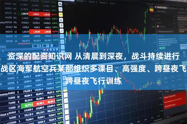 资深的配资知识网 从清晨到深夜，战斗持续进行！东部战区海军航空兵某部组织多课目、高强度、跨昼夜飞行训练